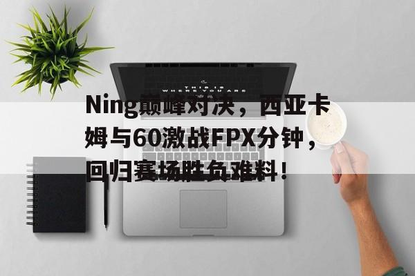 关于Ning巅峰对决，西亚卡姆与60激战FPX分钟，回归赛场胜负难料！的信息